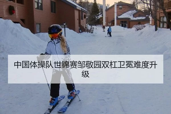 中国体操队世锦赛邹敬园双杠卫冕难度升级