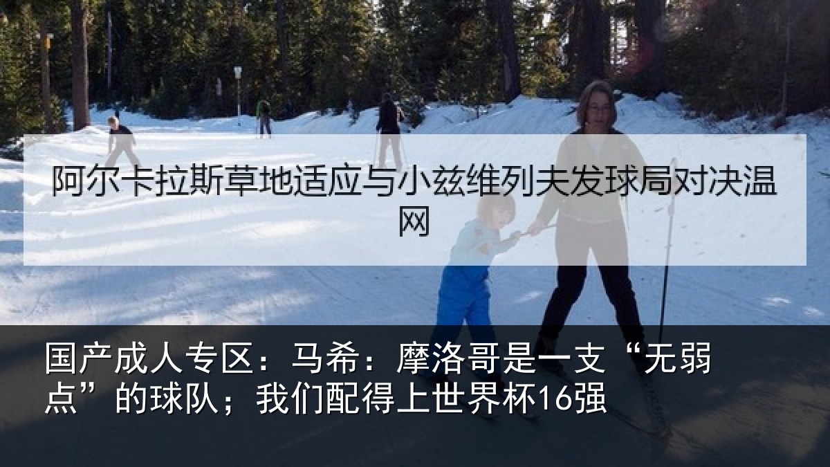 国产成人专区：马希：摩洛哥是一支“无弱点”的球队；我们配得上世界杯16强