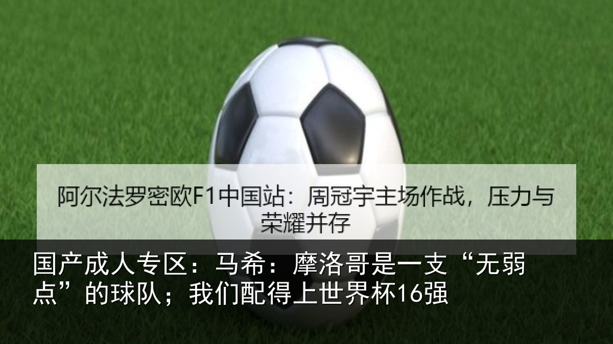 国产成人专区:马希:摩洛哥是一支“无弱点”的球队;我们配得上世界杯16强