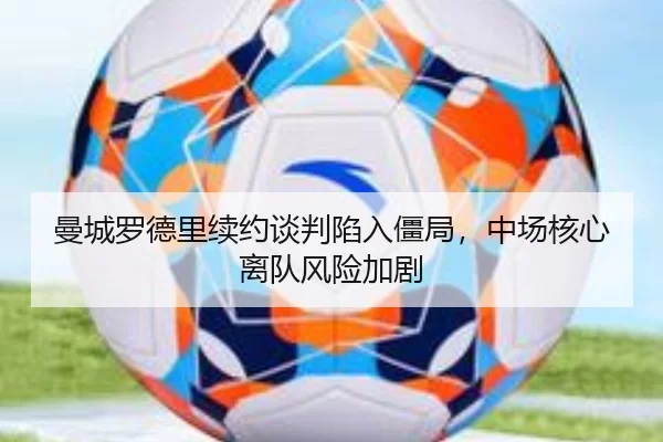 曼城罗德里续约谈判陷入僵局，中场核心离队风险加剧