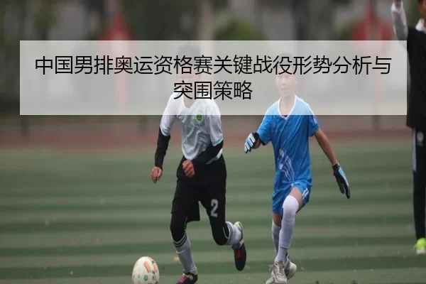中国男排奥运资格赛关键战役形势分析与突围策略
